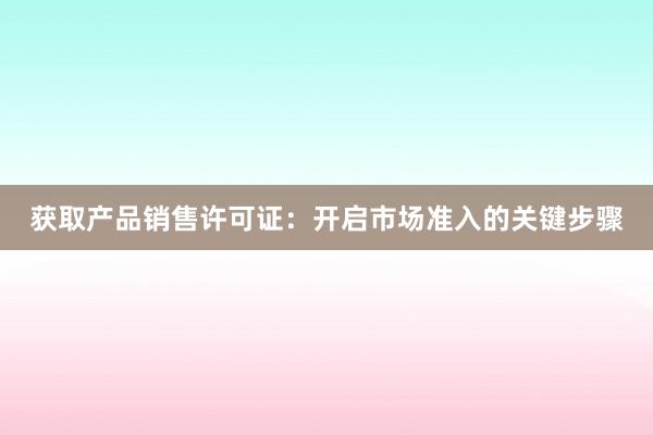 获取产品销售许可证：开启市场准入的关键步骤