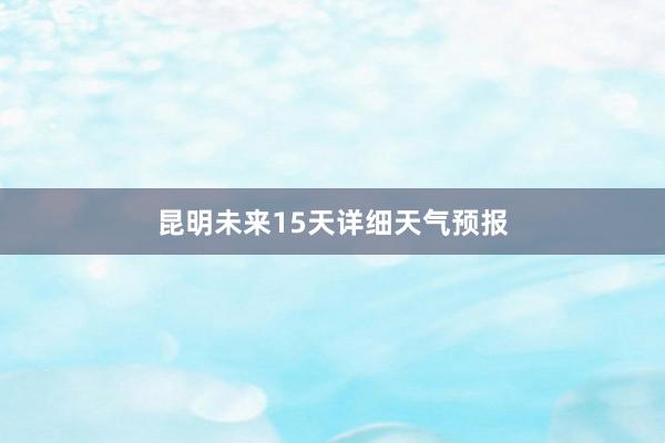 昆明未来15天详细天气预报